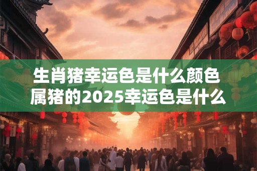 生肖猪幸运色是什么颜色 属猪的2025幸运色是什么