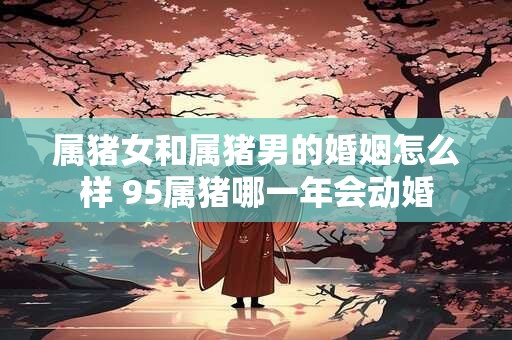 属猪女和属猪男的婚姻怎么样 95属猪哪一年会动婚