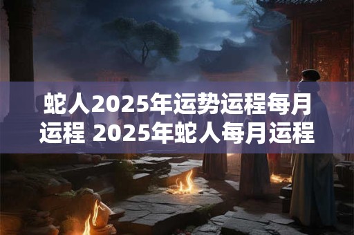 蛇人2025年运势运程每月运程 2025年蛇人每月运程如何