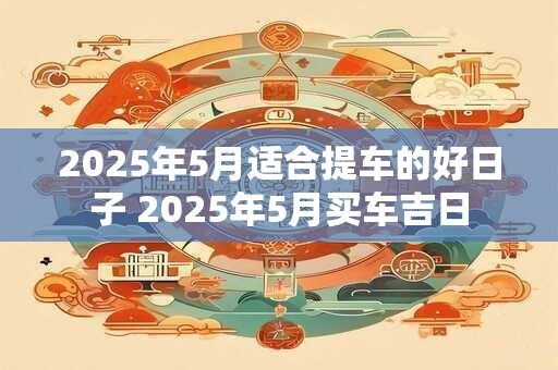 2025年5月适合提车的好日子 2025年5月买车吉日