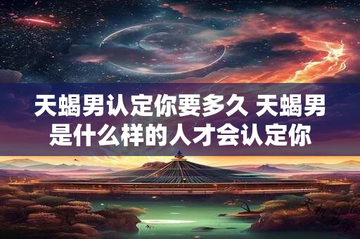 天蝎男认定你要多久 天蝎男是什么样的人才会认定你
