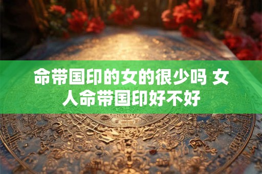 命带国印的女的很少吗 女人命带国印好不好