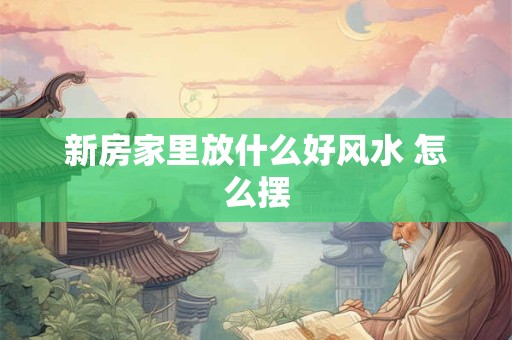新房家里放什么好风水 怎么摆