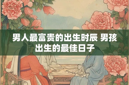 男人最富贵的出生时辰 男孩出生的最佳日子