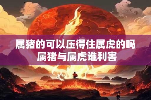属猪的可以压得住属虎的吗 属猪与属虎谁利害