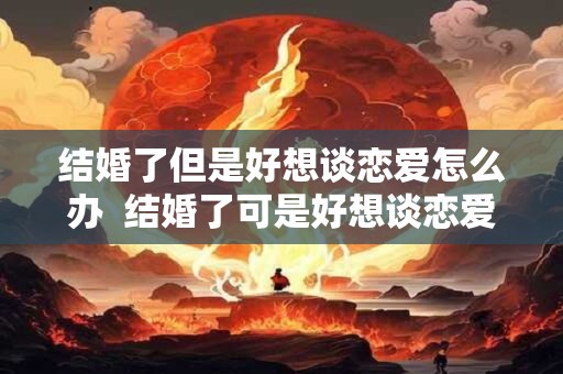 结婚了但是好想谈恋爱怎么办  结婚了可是好想谈恋爱怎么办