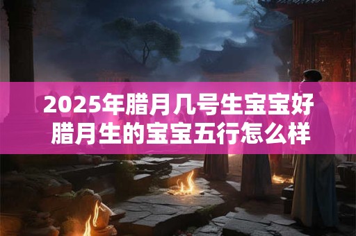 2025年腊月几号生宝宝好 腊月生的宝宝五行怎么样