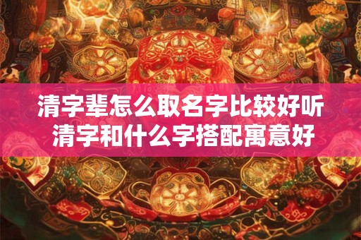 清字辈怎么取名字比较好听 清字和什么字搭配寓意好 清字辈怎么取名字比较好听 清字和什么字搭配寓意好