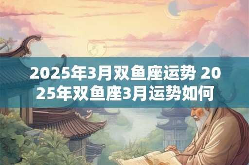 2025年3月双鱼座运势 2025年双鱼座3月运势如何