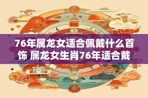 76年属龙女适合佩戴什么首饰 属龙女生肖76年适合戴哪些首饰