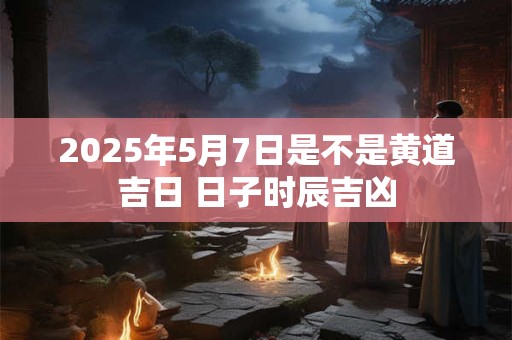 2025年5月7日是不是黄道吉日 日子时辰吉凶 2025年5月7日是不是黄道吉日 日子时辰吉凶