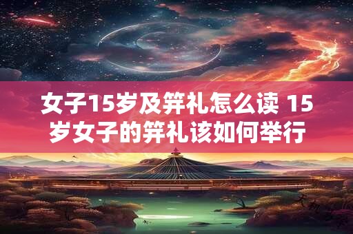女子15岁及笄礼怎么读 15岁女子的笄礼该如何举行