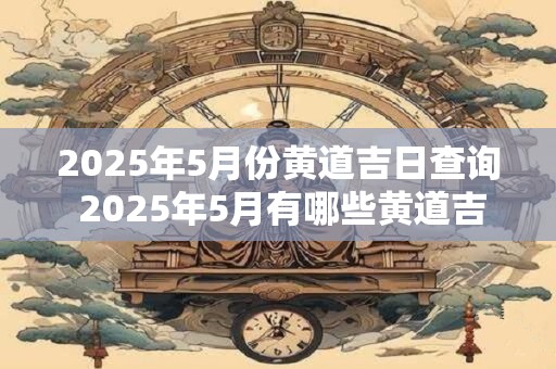 2025年5月份黄道吉日查询 2025年5月有哪些黄道吉日