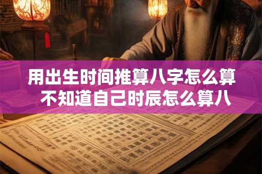 用出生时间推算八字怎么算  不知道自己时辰怎么算八字