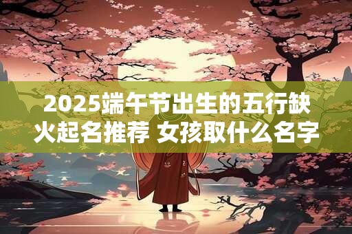 2025端午节出生的五行缺火起名推荐 女孩取什么名字好