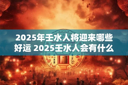 2025年壬水人将迎来哪些好运 2025壬水人会有什么好运