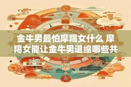 金牛男最怕摩羯女什么 摩羯女能让金牛男退缩哪些共13个字