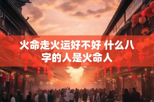 火命走火运好不好 什么八字的人是火命人