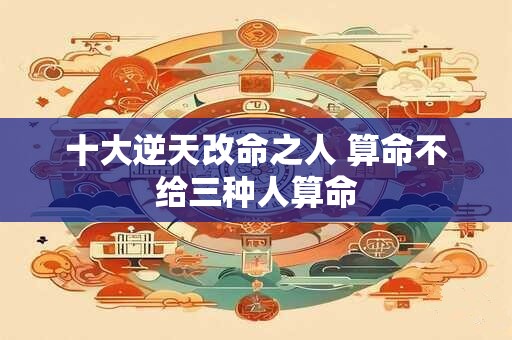 十大逆天改命之人 算命不给三种人算命