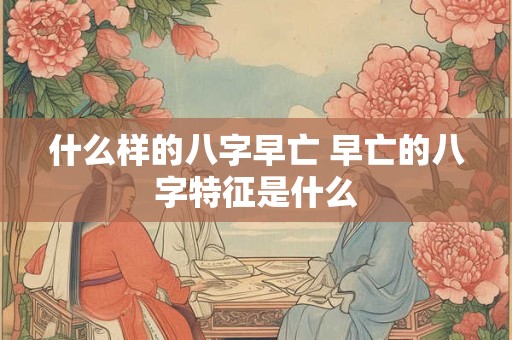 什么样的八字早亡 早亡的八字特征是什么