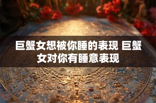 巨蟹女想被你睡的表现 巨蟹女对你有睡意表现