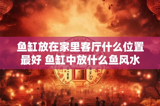 鱼缸放在家里客厅什么位置最好 鱼缸中放什么鱼风水好