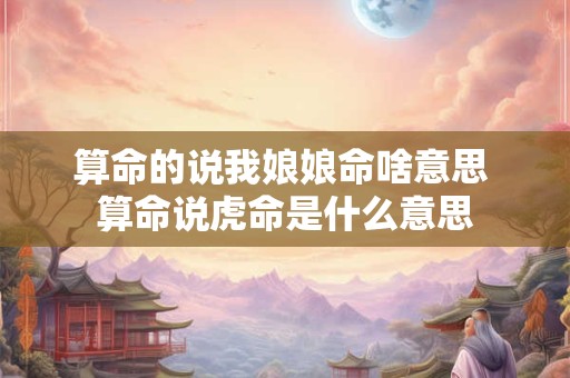 算命的说我娘娘命啥意思 算命说虎命是什么意思