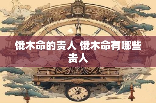 详细阅读:饿木命的贵人 饿木命有哪些贵人 饿木命的贵人 饿木命有哪些贵人