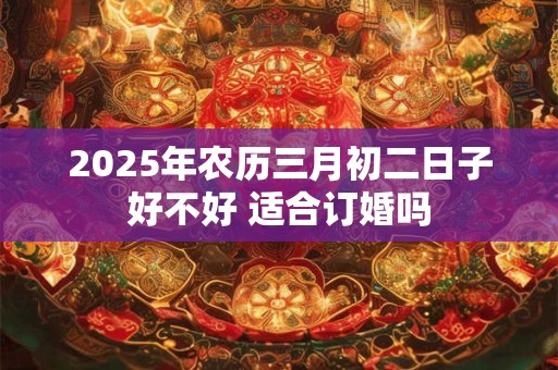 2025年农历三月初二日子好不好 适合订婚吗
