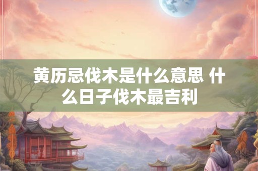 黄历忌伐木是什么意思 什么日子伐木最吉利