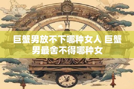 巨蟹男放不下哪种女人 巨蟹男最舍不得哪种女