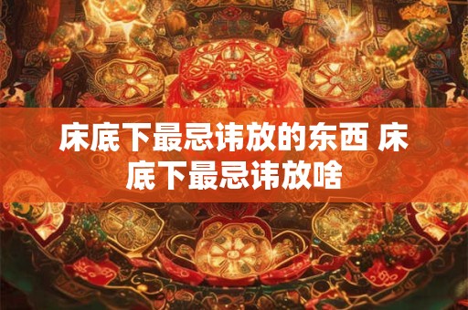 床底下最忌讳放的东西 床底下最忌讳放啥