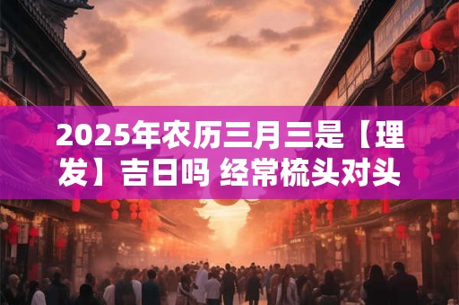 2025年农历三月三是【理发】吉日吗 经常梳头对头发好吗