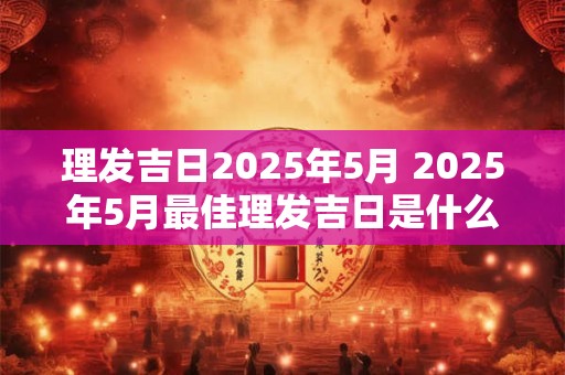理发吉日2025年5月 2025年5月最佳理发吉日是什么