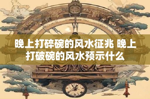 晚上打碎碗的风水征兆 晚上打破碗的风水预示什么