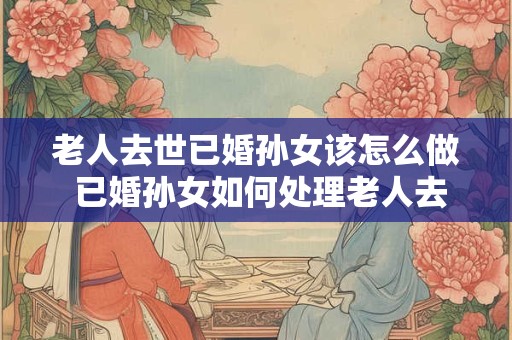 老人去世已婚孙女该怎么做 已婚孙女如何处理老人去世