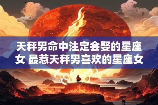 天秤男命中注定会娶的星座女 最惹天秤男喜欢的星座女 天秤男命中注定会娶的星座女 最惹天秤男喜欢的星座女