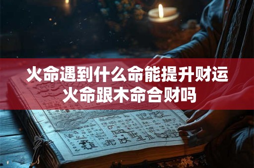 火命遇到什么命能提升财运 火命跟木命合财吗