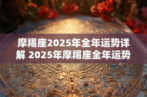 摩羯座2025年全年运势详解 2025年摩羯座全年运势如何