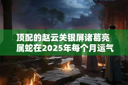 顶配的赵云关银屏诸葛亮  属蛇在2025年每个月运气如何