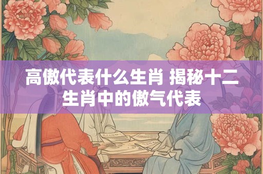 高傲代表什么生肖 揭秘十二生肖中的傲气代表 高傲代表什么生肖 揭秘十二生肖中的傲气代表