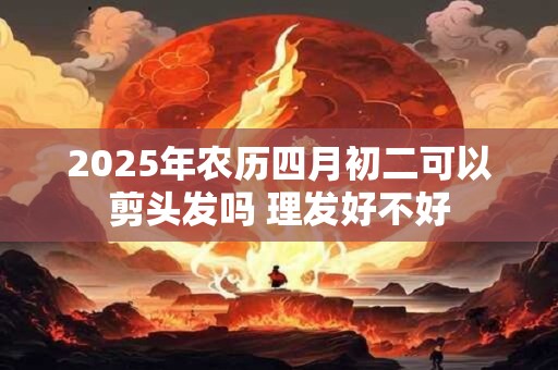 2025年农历四月初二可以剪头发吗 理发好不好