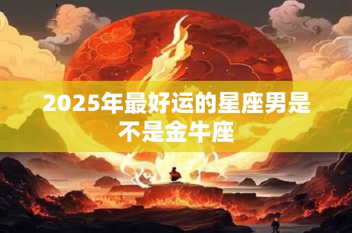 2025年最好运的星座男是不是金牛座 2025年最好运的星座男是不是金牛座