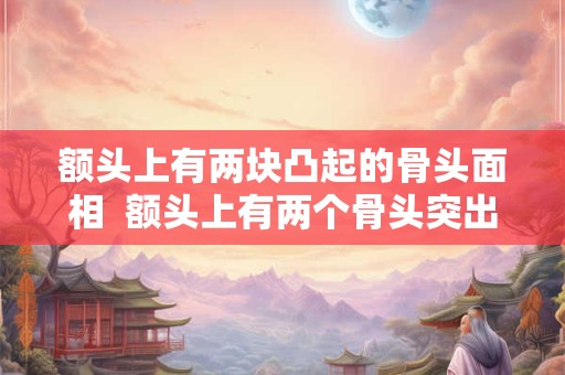 额头上有两块凸起的骨头面相  额头上有两个骨头突出面相学