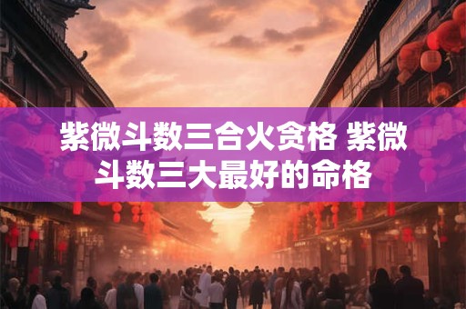 紫微斗数三合火贪格 紫微斗数三大最好的命格 紫微斗数三合火贪格 紫微斗数三大最好的命格
