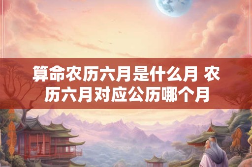 算命农历六月是什么月 农历六月对应公历哪个月