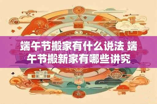 端午节搬家有什么说法 端午节搬新家有哪些讲究