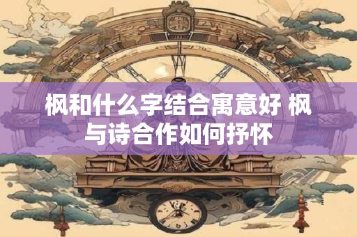 枫和什么字结合寓意好 枫与诗合作如何抒怀