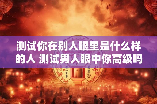 测试你在别人眼里是什么样的人 测试男人眼中你高级吗