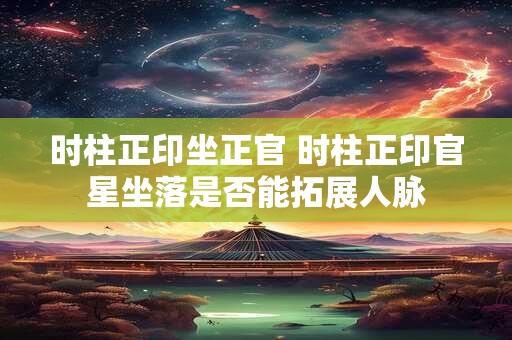 时柱正印坐正官 时柱正印官星坐落是否能拓展人脉